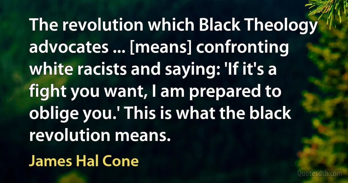 The revolution which Black Theology advocates ... [means] confronting white racists and saying: 'If it's a fight you want, I am prepared to oblige you.' This is what the black revolution means. (James Hal Cone)