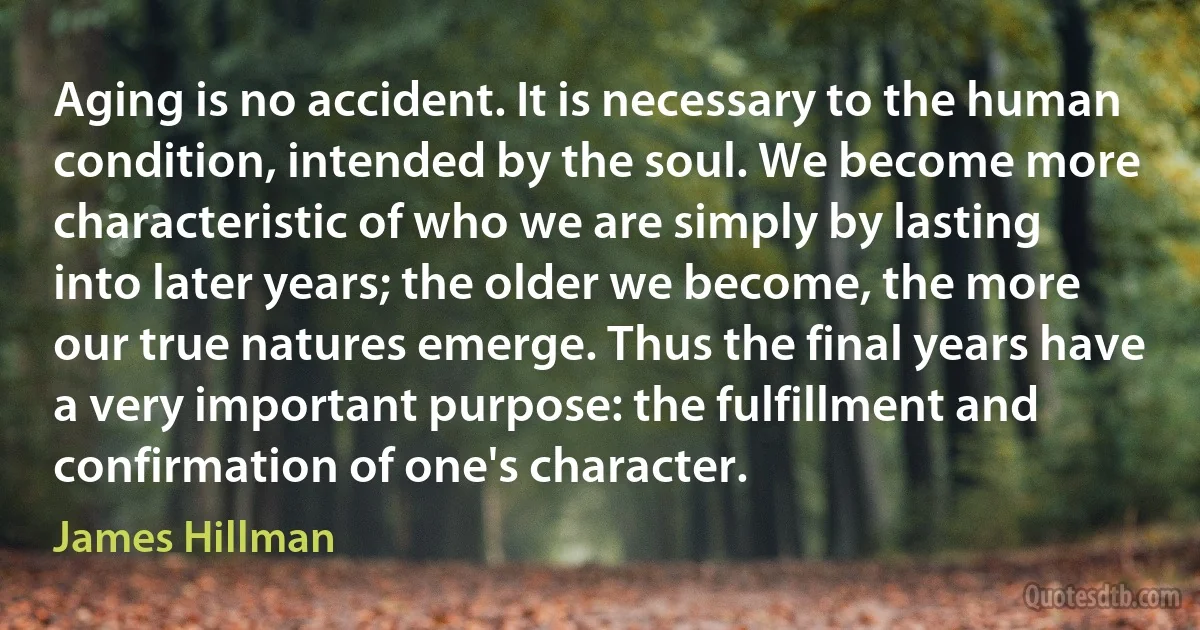 Aging is no accident. It is necessary to the human
condition, intended by the soul. We become more characteristic of who we are simply by lasting into later years; the older we become, the more our true natures emerge. Thus the final years have a very important purpose: the fulfillment and confirmation of one's character. (James Hillman)