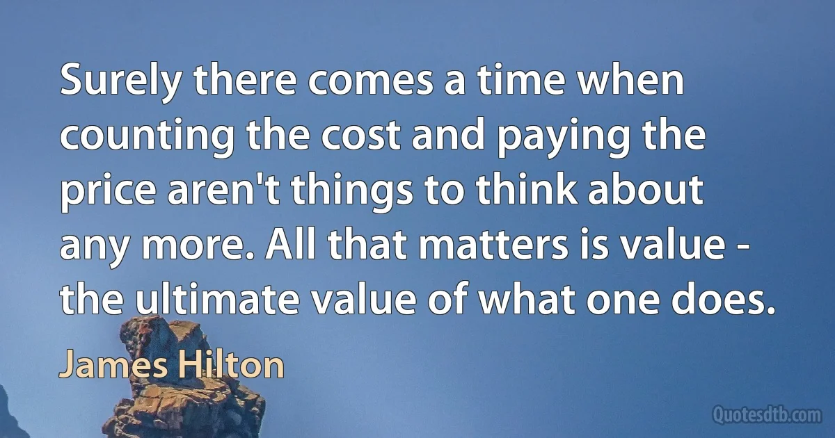 Surely there comes a time when counting the cost and paying the price aren't things to think about any more. All that matters is value - the ultimate value of what one does. (James Hilton)