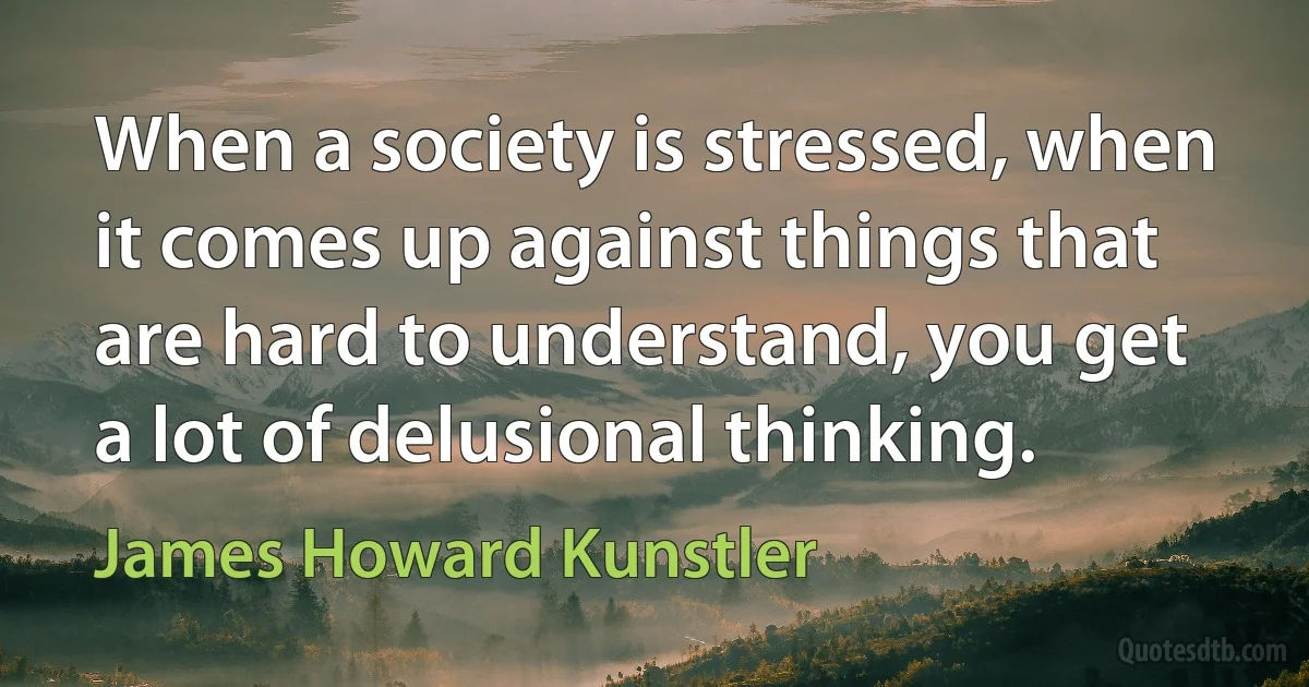 When a society is stressed, when it comes up against things that are hard to understand, you get a lot of delusional thinking. (James Howard Kunstler)