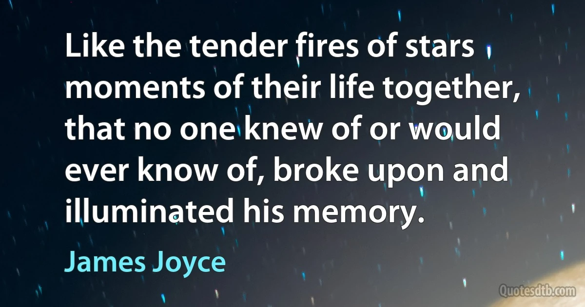 Like the tender fires of stars moments of their life together, that no one knew of or would ever know of, broke upon and illuminated his memory. (James Joyce)