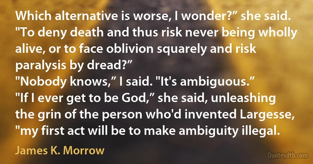 Which alternative is worse, I wonder?” she said. "To deny death and thus risk never being wholly alive, or to face oblivion squarely and risk paralysis by dread?”
"Nobody knows,” I said. "It's ambiguous.”
"If I ever get to be God,” she said, unleashing the grin of the person who'd invented Largesse, "my first act will be to make ambiguity illegal. (James K. Morrow)