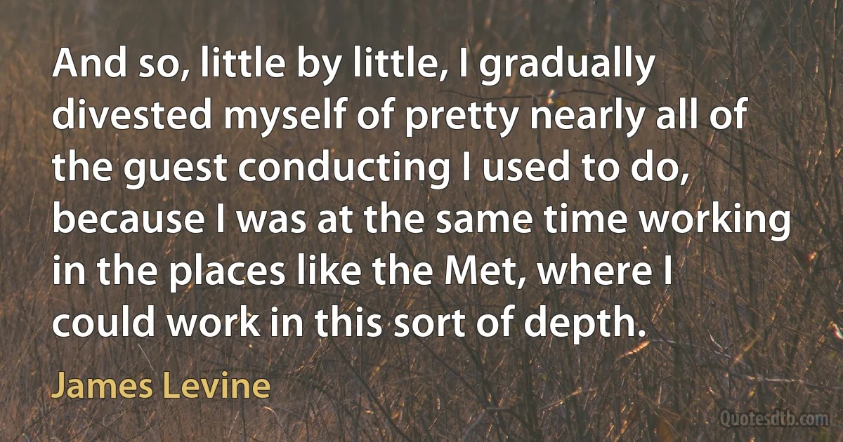 And so, little by little, I gradually divested myself of pretty nearly all of the guest conducting I used to do, because I was at the same time working in the places like the Met, where I could work in this sort of depth. (James Levine)