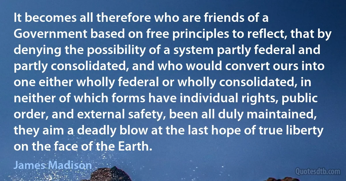 It becomes all therefore who are friends of a Government based on free principles to reflect, that by denying the possibility of a system partly federal and partly consolidated, and who would convert ours into one either wholly federal or wholly consolidated, in neither of which forms have individual rights, public order, and external safety, been all duly maintained, they aim a deadly blow at the last hope of true liberty on the face of the Earth. (James Madison)