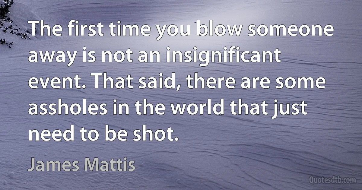 The first time you blow someone away is not an insignificant event. That said, there are some assholes in the world that just need to be shot. (James Mattis)