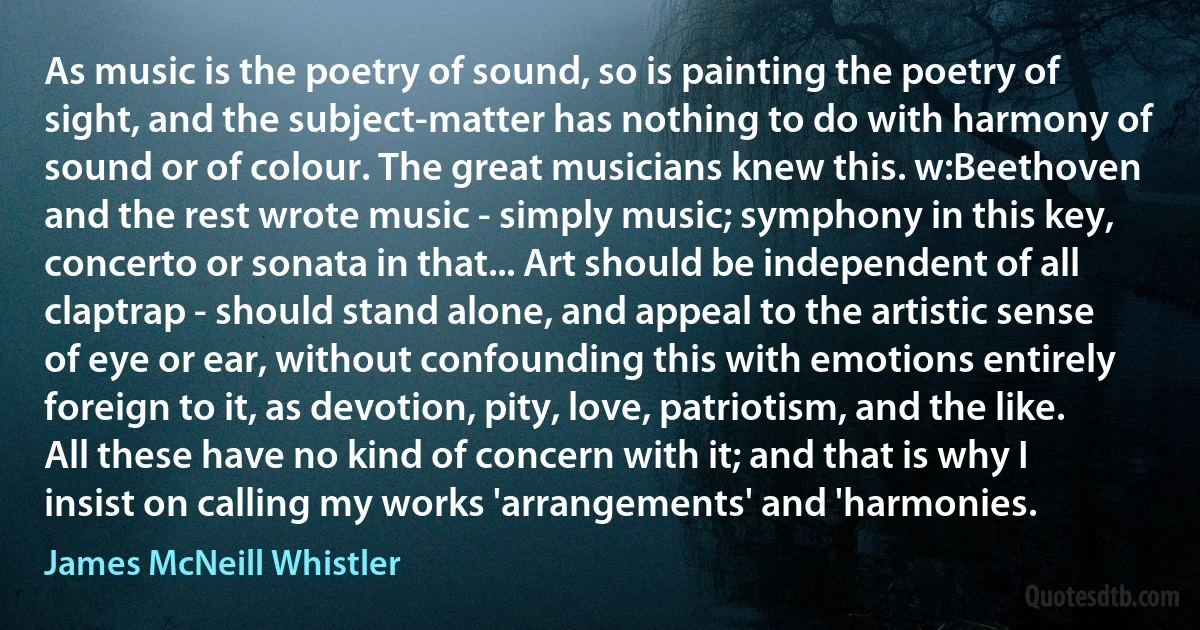 As music is the poetry of sound, so is painting the poetry of sight, and the subject-matter has nothing to do with harmony of sound or of colour. The great musicians knew this. w:Beethoven and the rest wrote music - simply music; symphony in this key, concerto or sonata in that... Art should be independent of all claptrap - should stand alone, and appeal to the artistic sense of eye or ear, without confounding this with emotions entirely foreign to it, as devotion, pity, love, patriotism, and the like. All these have no kind of concern with it; and that is why I insist on calling my works 'arrangements' and 'harmonies. (James McNeill Whistler)