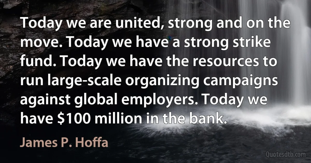 Today we are united, strong and on the move. Today we have a strong strike fund. Today we have the resources to run large-scale organizing campaigns against global employers. Today we have $100 million in the bank. (James P. Hoffa)