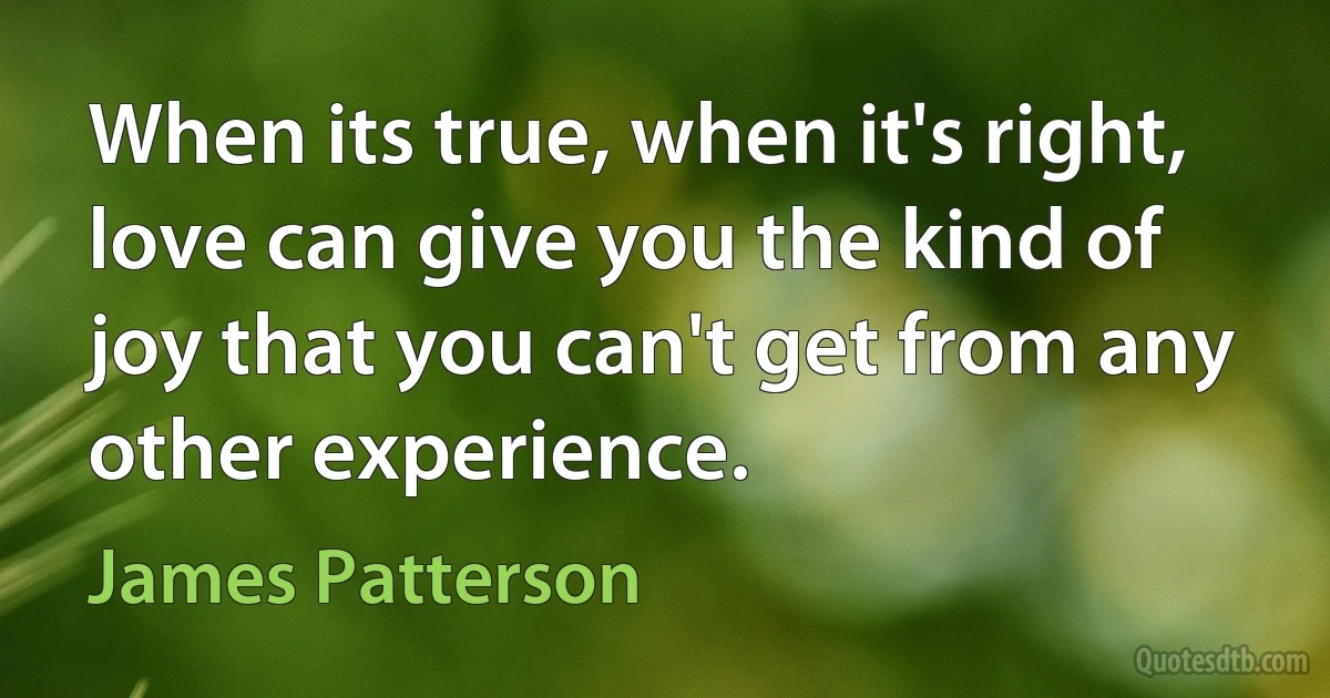 When its true, when it's right, love can give you the kind of joy that you can't get from any other experience. (James Patterson)