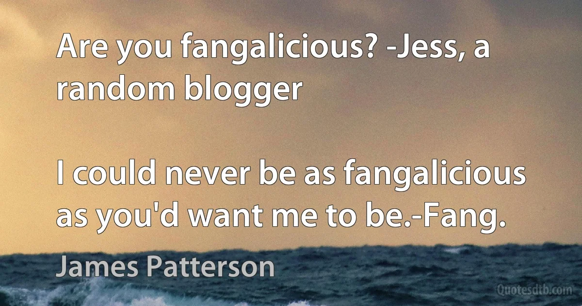 Are you fangalicious? -Jess, a random blogger

I could never be as fangalicious as you'd want me to be.-Fang. (James Patterson)