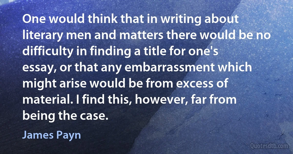 One would think that in writing about literary men and matters there would be no difficulty in finding a title for one's essay, or that any embarrassment which might arise would be from excess of material. I find this, however, far from being the case. (James Payn)