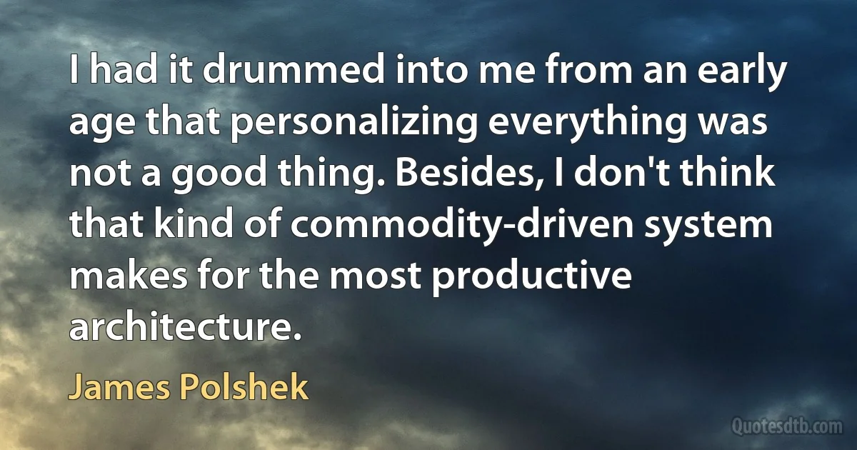 I had it drummed into me from an early age that personalizing everything was not a good thing. Besides, I don't think that kind of commodity-driven system makes for the most productive architecture. (James Polshek)