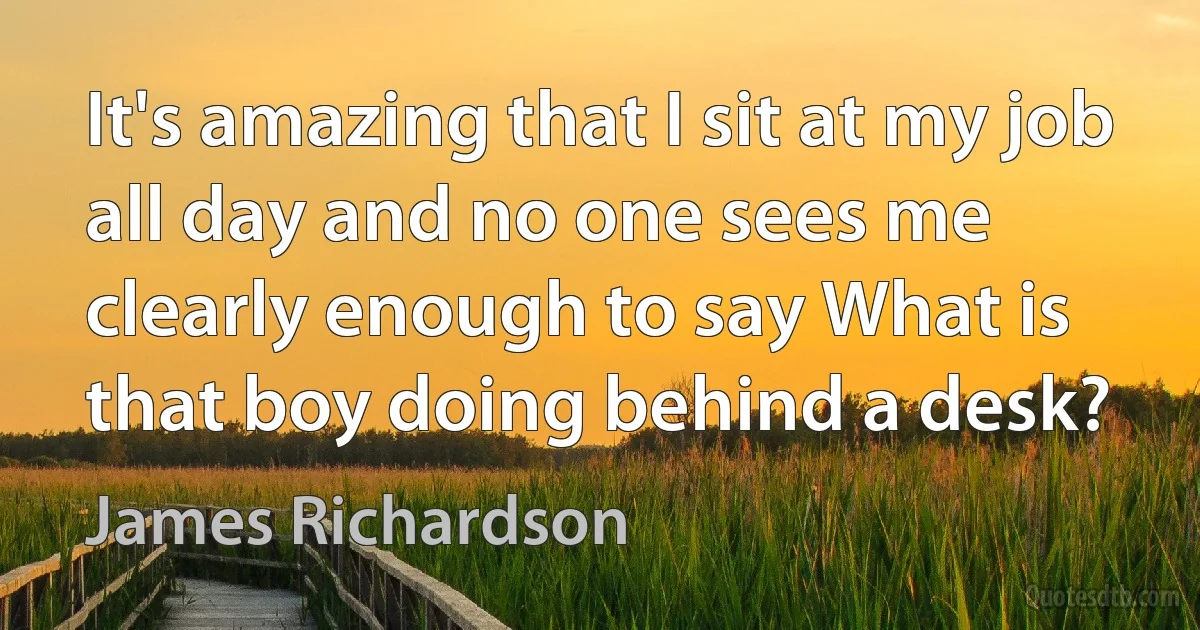 It's amazing that I sit at my job all day and no one sees me clearly enough to say What is that boy doing behind a desk? (James Richardson)