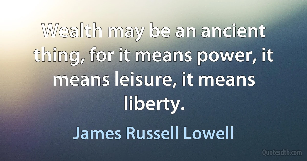 Wealth may be an ancient thing, for it means power, it means leisure, it means liberty. (James Russell Lowell)