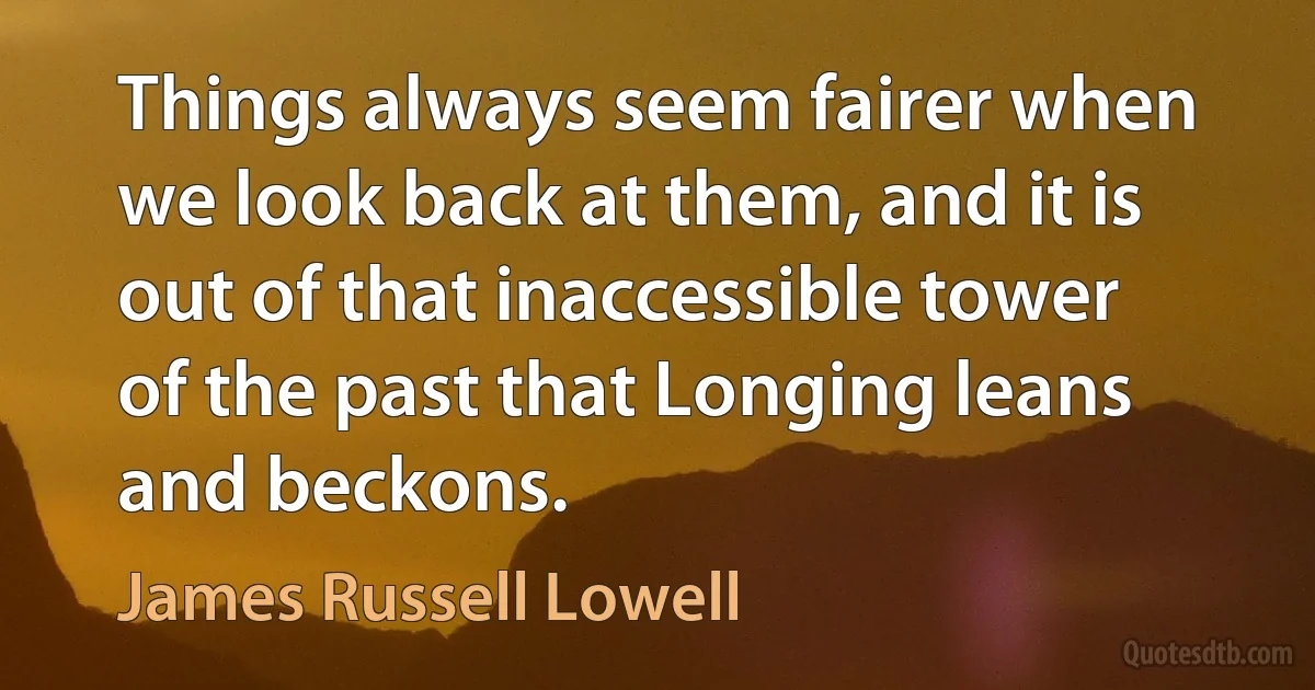 Things always seem fairer when we look back at them, and it is out of that inaccessible tower of the past that Longing leans and beckons. (James Russell Lowell)