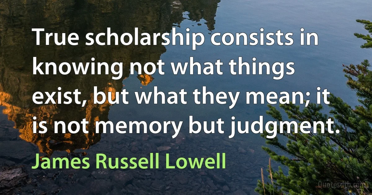 True scholarship consists in knowing not what things exist, but what they mean; it is not memory but judgment. (James Russell Lowell)