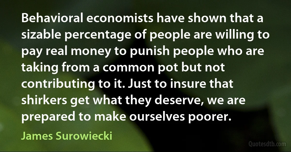 Behavioral economists have shown that a sizable percentage of people are willing to pay real money to punish people who are taking from a common pot but not contributing to it. Just to insure that shirkers get what they deserve, we are prepared to make ourselves poorer. (James Surowiecki)