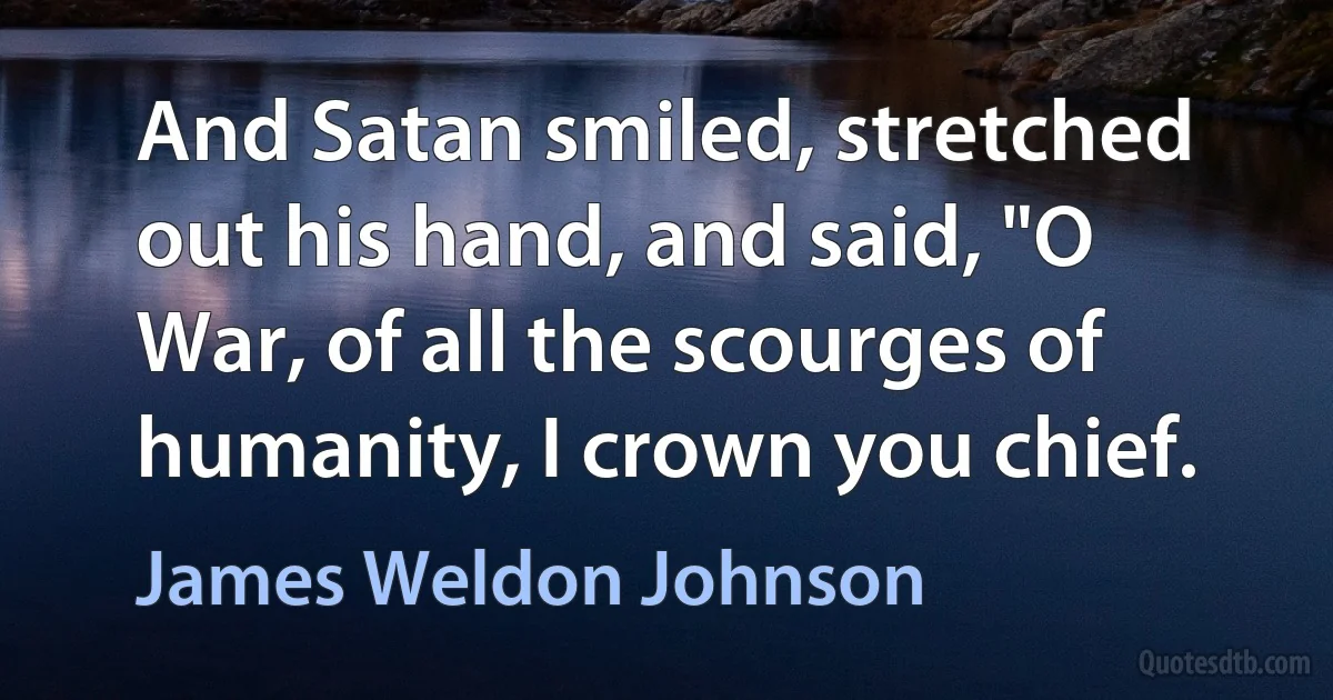 And Satan smiled, stretched out his hand, and said, "O War, of all the scourges of humanity, I crown you chief. (James Weldon Johnson)