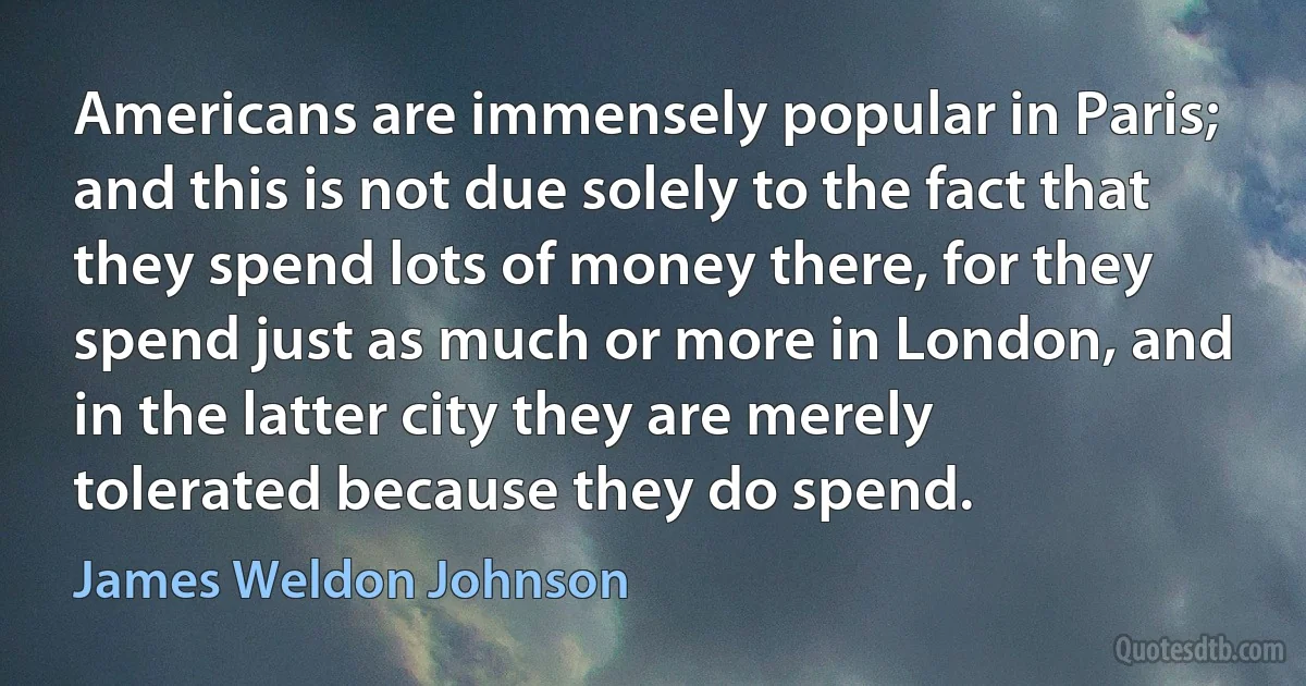 Americans are immensely popular in Paris; and this is not due solely to the fact that they spend lots of money there, for they spend just as much or more in London, and in the latter city they are merely tolerated because they do spend. (James Weldon Johnson)