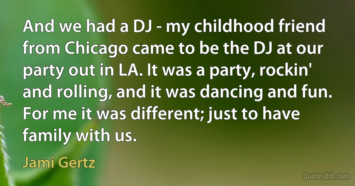 And we had a DJ - my childhood friend from Chicago came to be the DJ at our party out in LA. It was a party, rockin' and rolling, and it was dancing and fun. For me it was different; just to have family with us. (Jami Gertz)