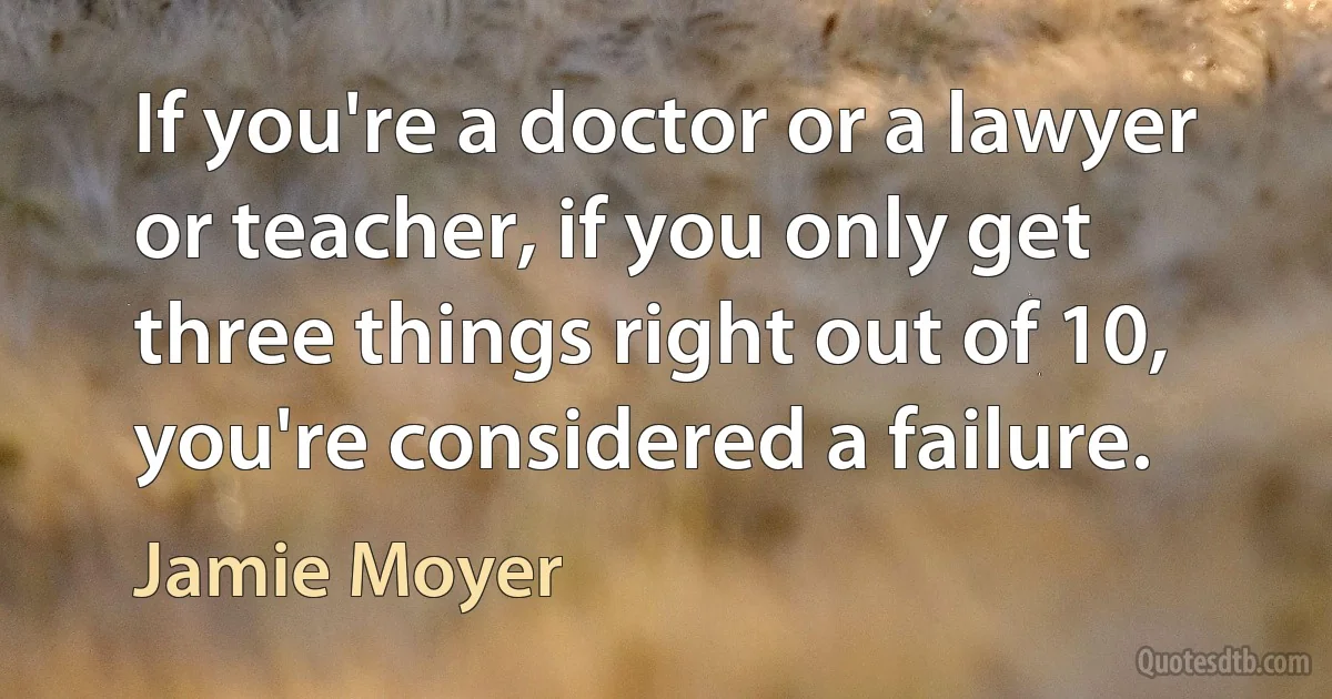 If you're a doctor or a lawyer or teacher, if you only get three things right out of 10, you're considered a failure. (Jamie Moyer)