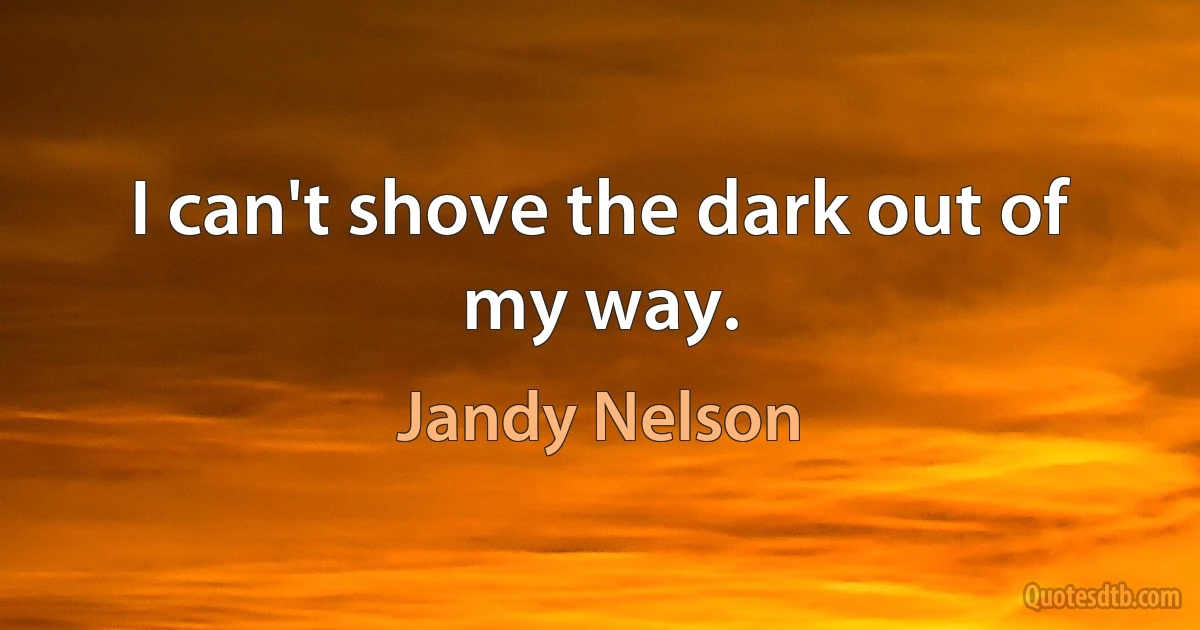 I can't shove the dark out of my way. (Jandy Nelson)