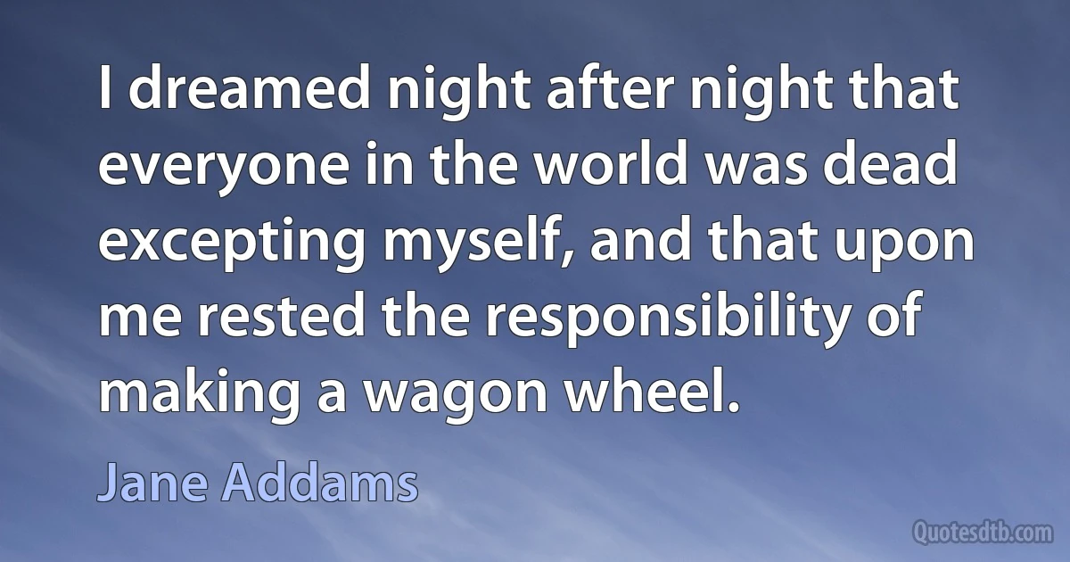 I dreamed night after night that everyone in the world was dead excepting myself, and that upon me rested the responsibility of making a wagon wheel. (Jane Addams)