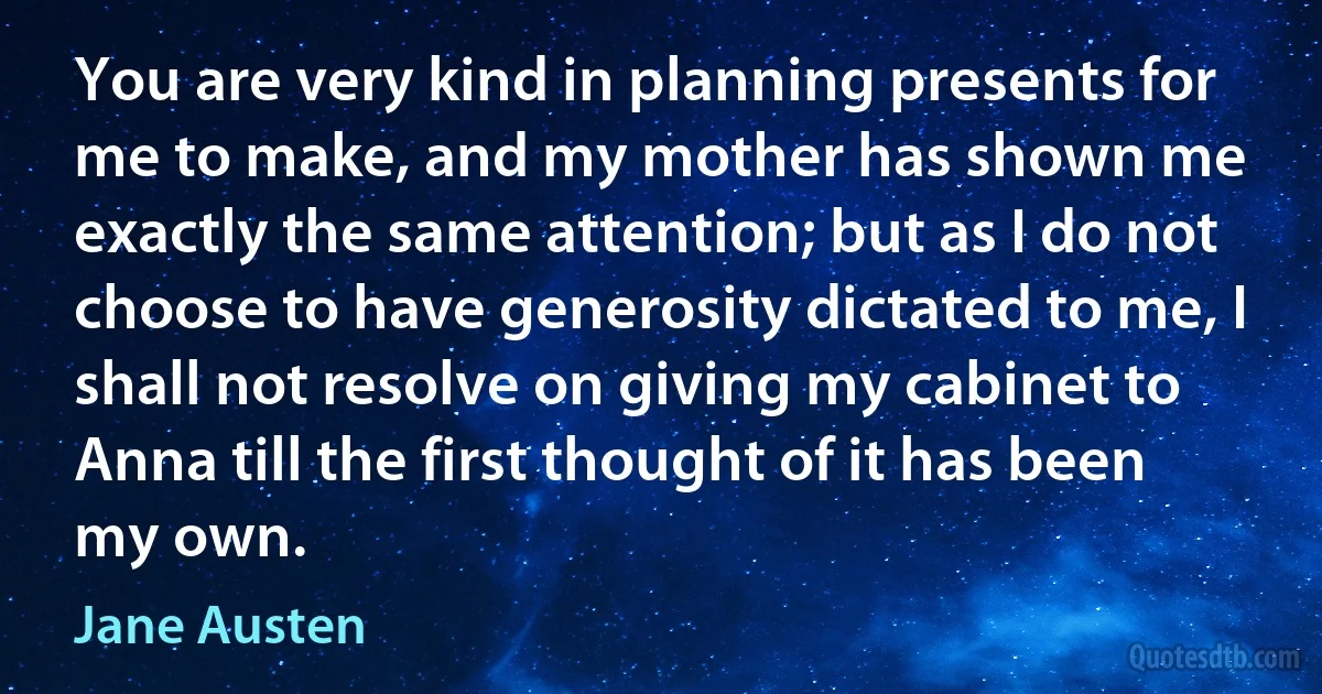 You are very kind in planning presents for me to make, and my mother has shown me exactly the same attention; but as I do not choose to have generosity dictated to me, I shall not resolve on giving my cabinet to Anna till the first thought of it has been my own. (Jane Austen)