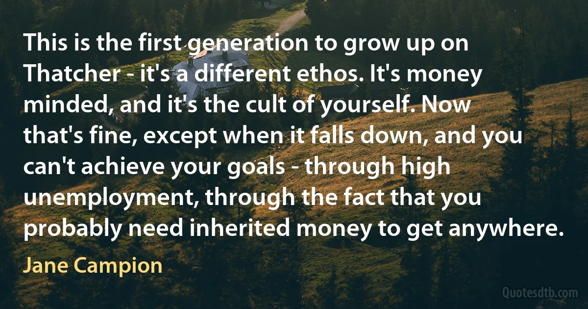 This is the first generation to grow up on Thatcher - it's a different ethos. It's money minded, and it's the cult of yourself. Now that's fine, except when it falls down, and you can't achieve your goals - through high unemployment, through the fact that you probably need inherited money to get anywhere. (Jane Campion)