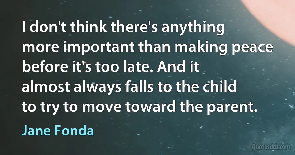 I don't think there's anything more important than making peace before it's too late. And it almost always falls to the child to try to move toward the parent. (Jane Fonda)