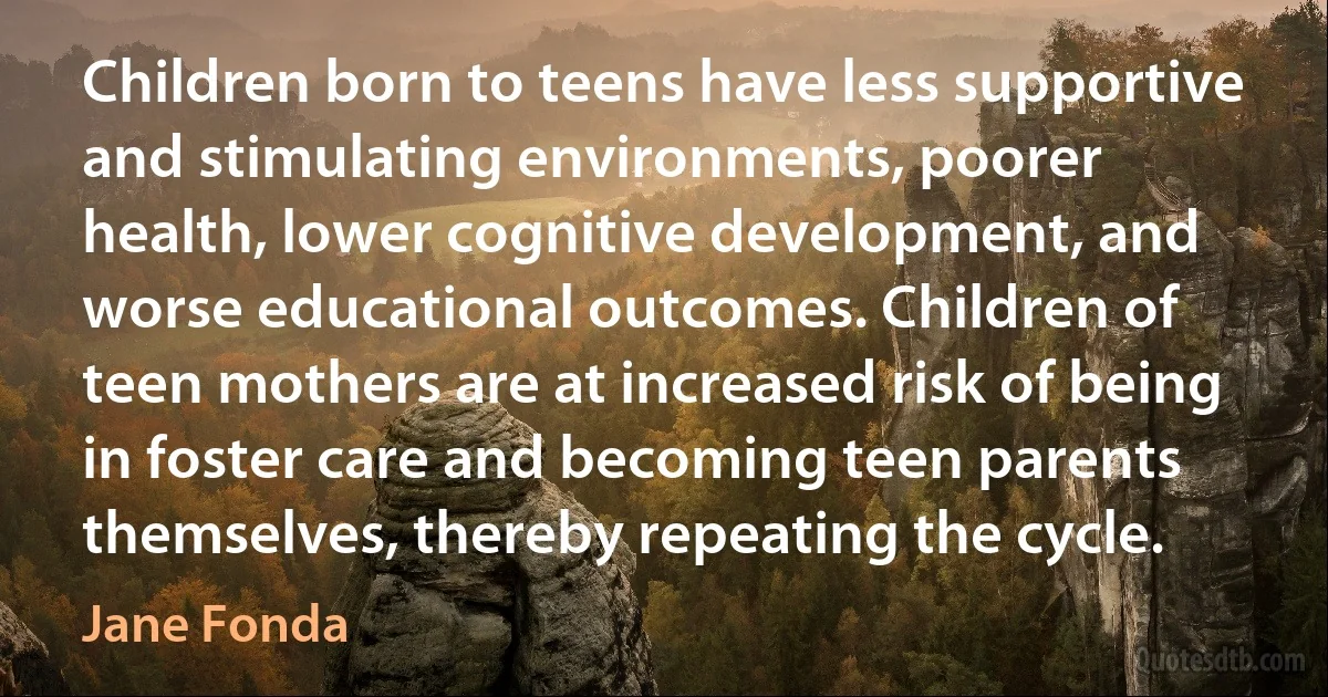 Children born to teens have less supportive and stimulating environments, poorer health, lower cognitive development, and worse educational outcomes. Children of teen mothers are at increased risk of being in foster care and becoming teen parents themselves, thereby repeating the cycle. (Jane Fonda)