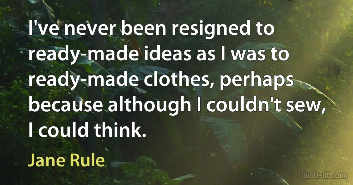 I've never been resigned to ready-made ideas as I was to ready-made clothes, perhaps because although I couldn't sew, I could think. (Jane Rule)