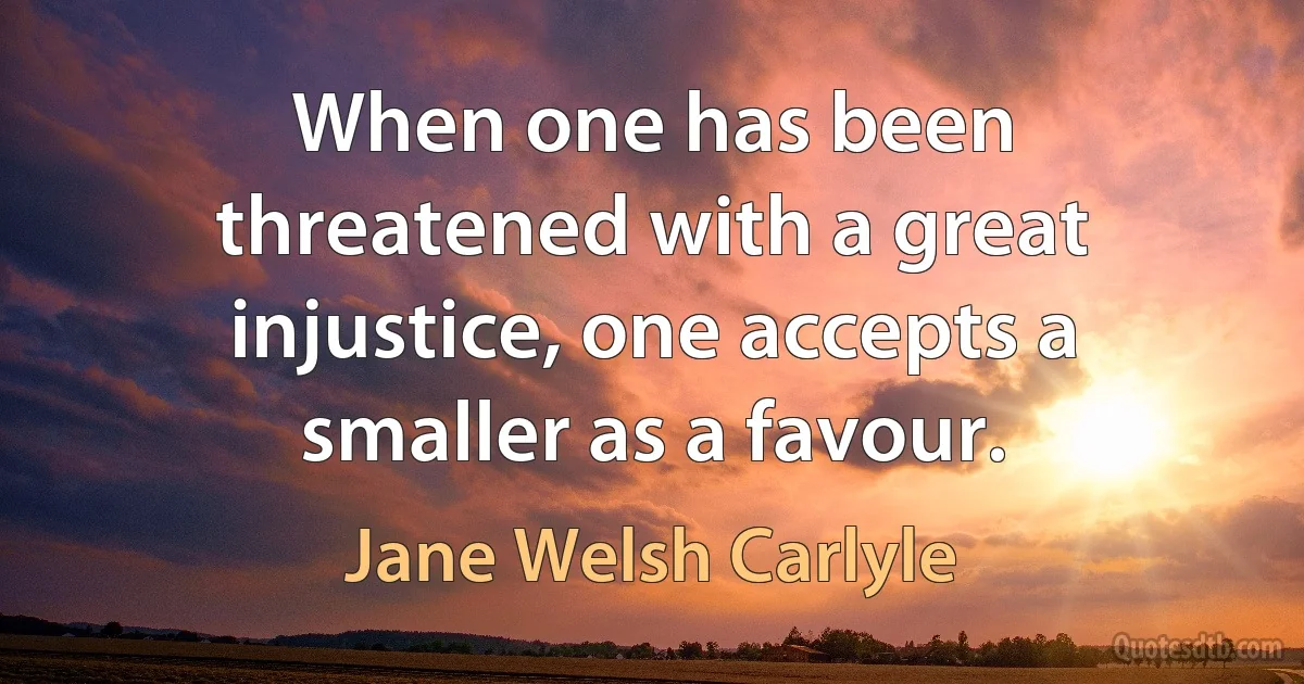 When one has been threatened with a great injustice, one accepts a smaller as a favour. (Jane Welsh Carlyle)