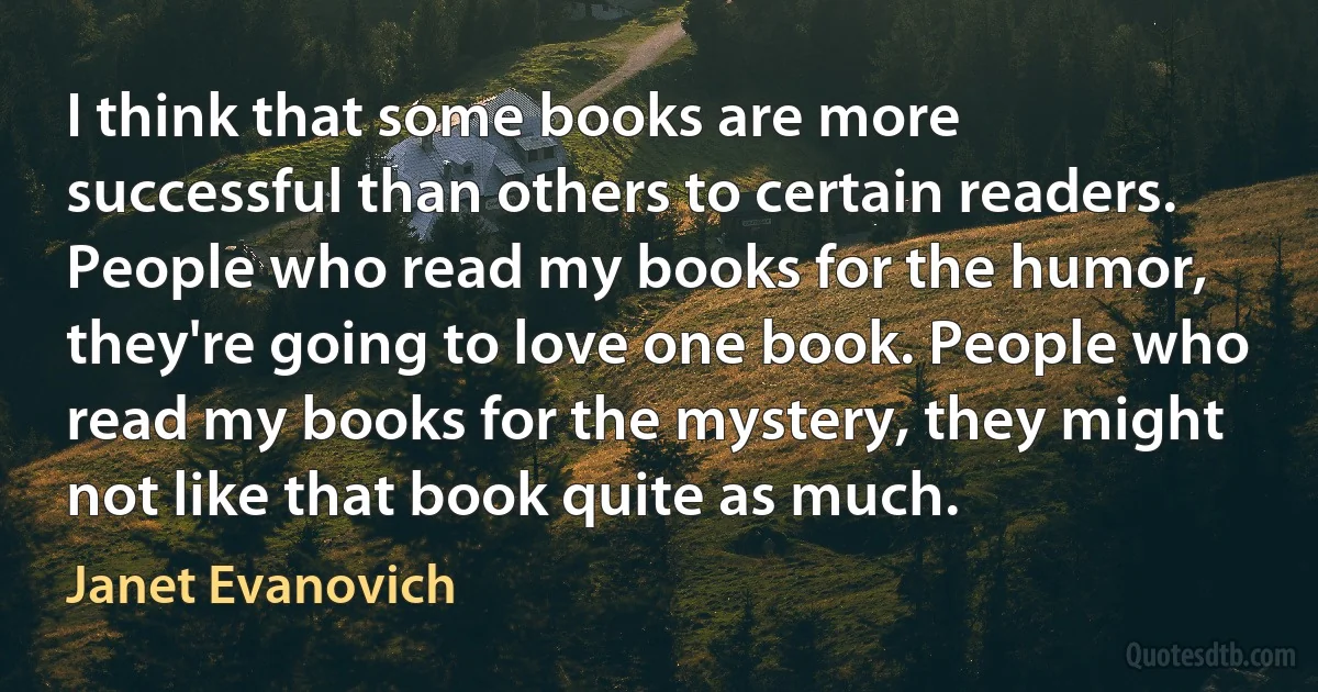 I think that some books are more successful than others to certain readers. People who read my books for the humor, they're going to love one book. People who read my books for the mystery, they might not like that book quite as much. (Janet Evanovich)