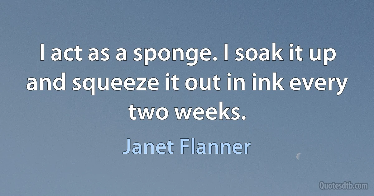 I act as a sponge. I soak it up and squeeze it out in ink every two weeks. (Janet Flanner)