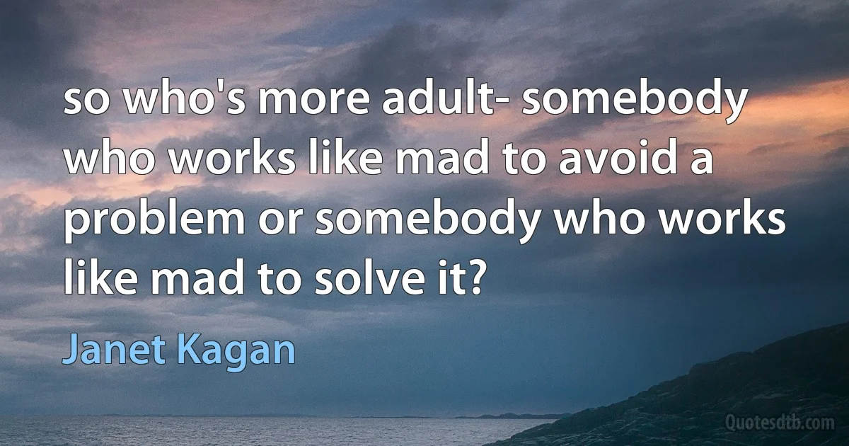 so who's more adult- somebody who works like mad to avoid a problem or somebody who works like mad to solve it? (Janet Kagan)