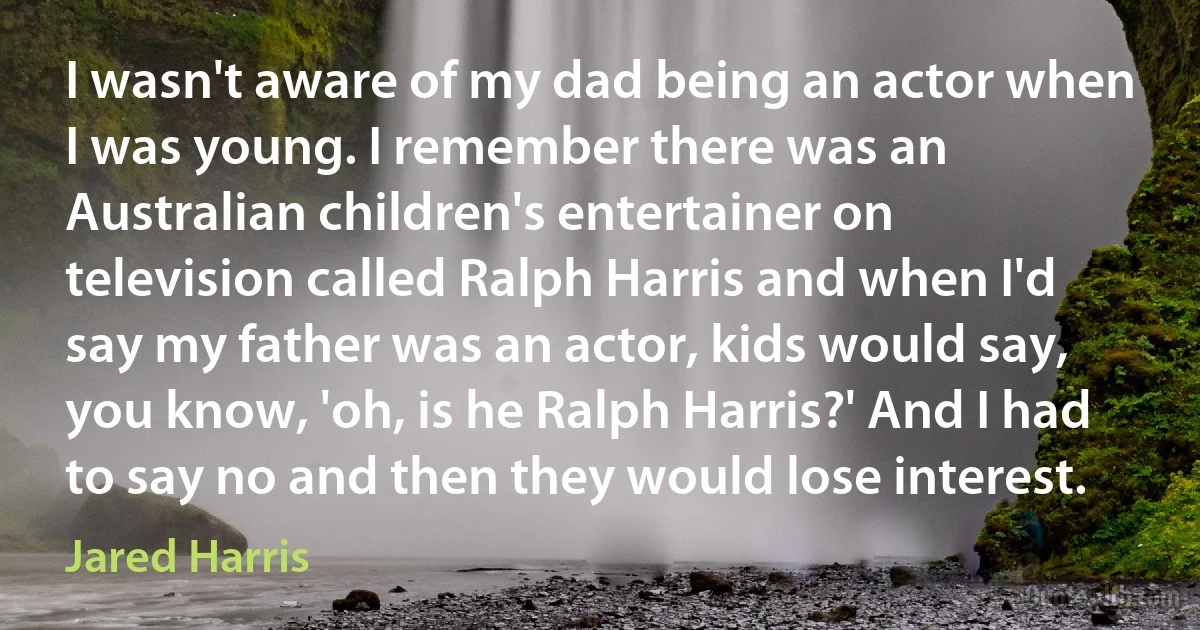 I wasn't aware of my dad being an actor when I was young. I remember there was an Australian children's entertainer on television called Ralph Harris and when I'd say my father was an actor, kids would say, you know, 'oh, is he Ralph Harris?' And I had to say no and then they would lose interest. (Jared Harris)