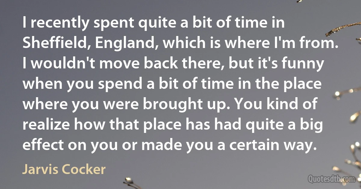 I recently spent quite a bit of time in Sheffield, England, which is where I'm from. I wouldn't move back there, but it's funny when you spend a bit of time in the place where you were brought up. You kind of realize how that place has had quite a big effect on you or made you a certain way. (Jarvis Cocker)