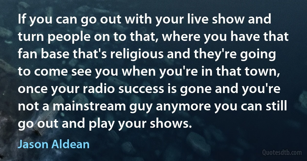 If you can go out with your live show and turn people on to that, where you have that fan base that's religious and they're going to come see you when you're in that town, once your radio success is gone and you're not a mainstream guy anymore you can still go out and play your shows. (Jason Aldean)