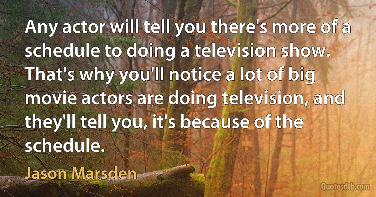 Any actor will tell you there's more of a schedule to doing a television show. That's why you'll notice a lot of big movie actors are doing television, and they'll tell you, it's because of the schedule. (Jason Marsden)