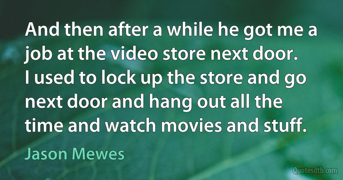 And then after a while he got me a job at the video store next door. I used to lock up the store and go next door and hang out all the time and watch movies and stuff. (Jason Mewes)