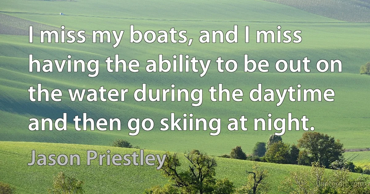 I miss my boats, and I miss having the ability to be out on the water during the daytime and then go skiing at night. (Jason Priestley)