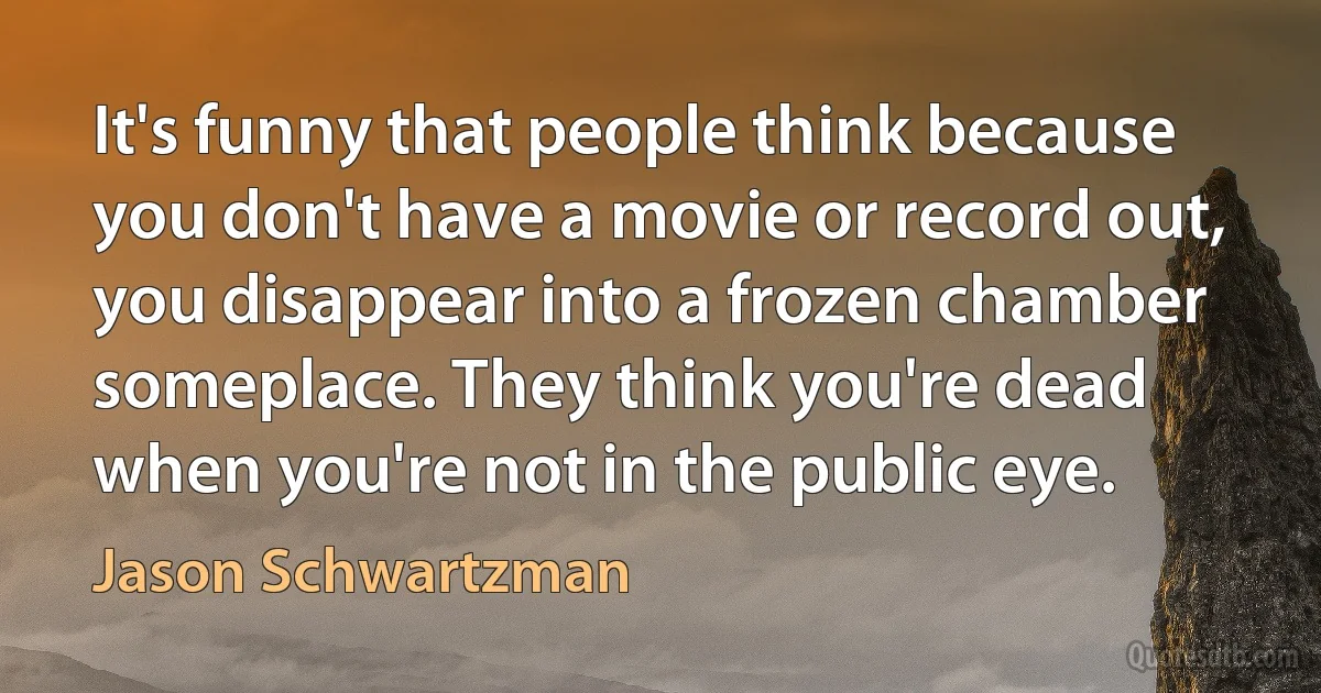 It's funny that people think because you don't have a movie or record out, you disappear into a frozen chamber someplace. They think you're dead when you're not in the public eye. (Jason Schwartzman)