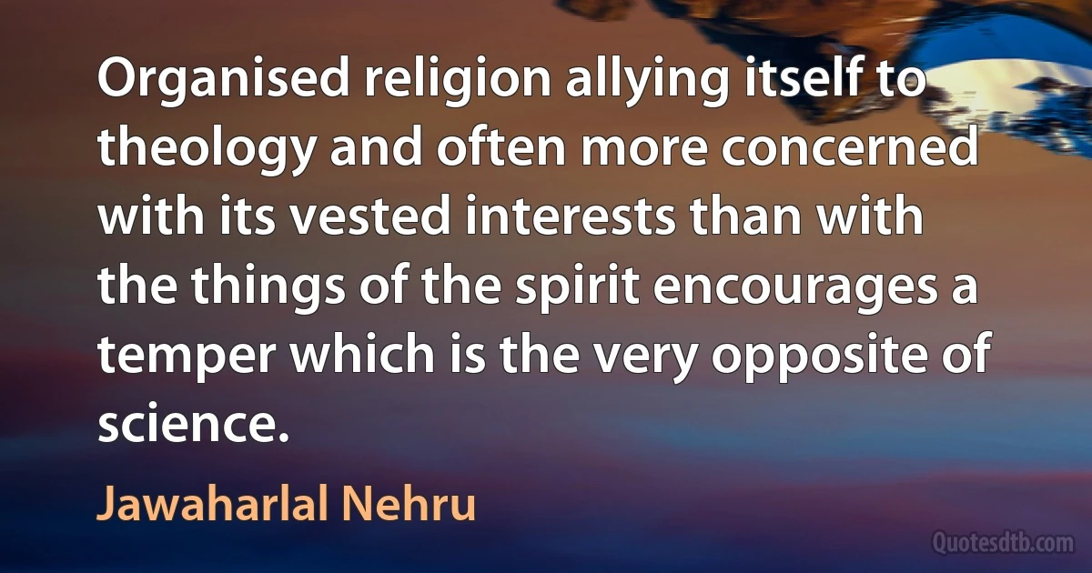 Organised religion allying itself to theology and often more concerned with its vested interests than with the things of the spirit encourages a temper which is the very opposite of science. (Jawaharlal Nehru)