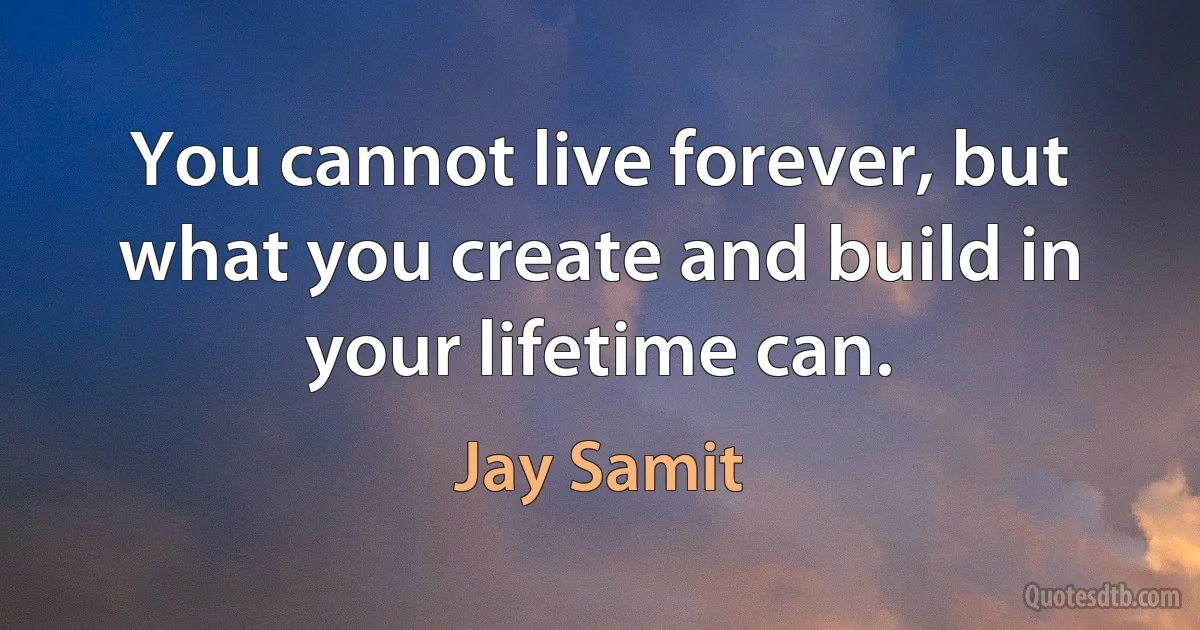 You cannot live forever, but what you create and build in your lifetime can. (Jay Samit)