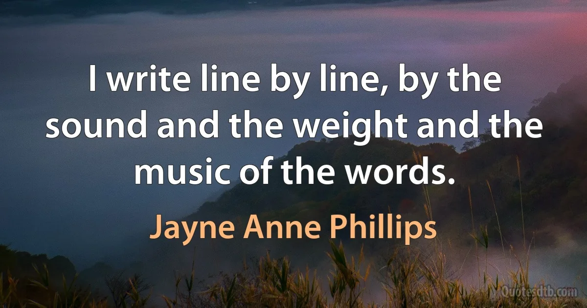 I write line by line, by the sound and the weight and the music of the words. (Jayne Anne Phillips)