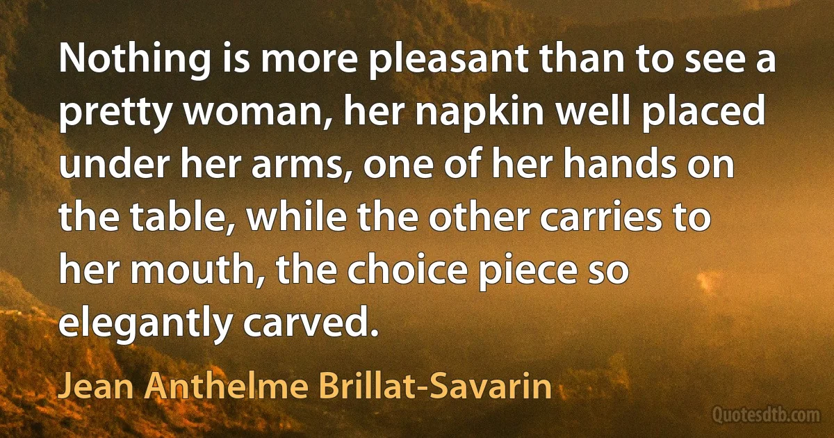 Nothing is more pleasant than to see a pretty woman, her napkin well placed under her arms, one of her hands on the table, while the other carries to her mouth, the choice piece so elegantly carved. (Jean Anthelme Brillat-Savarin)