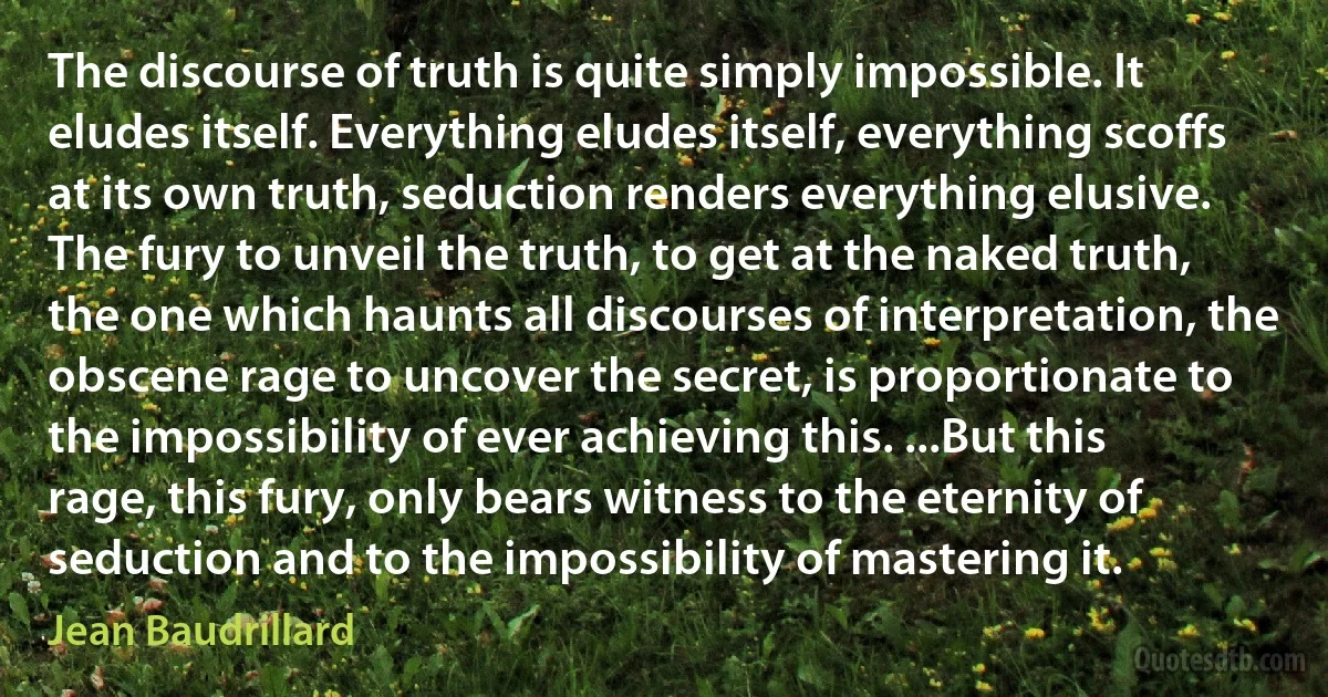 The discourse of truth is quite simply impossible. It eludes itself. Everything eludes itself, everything scoffs at its own truth, seduction renders everything elusive. The fury to unveil the truth, to get at the naked truth, the one which haunts all discourses of interpretation, the obscene rage to uncover the secret, is proportionate to the impossibility of ever achieving this. ...But this rage, this fury, only bears witness to the eternity of seduction and to the impossibility of mastering it. (Jean Baudrillard)