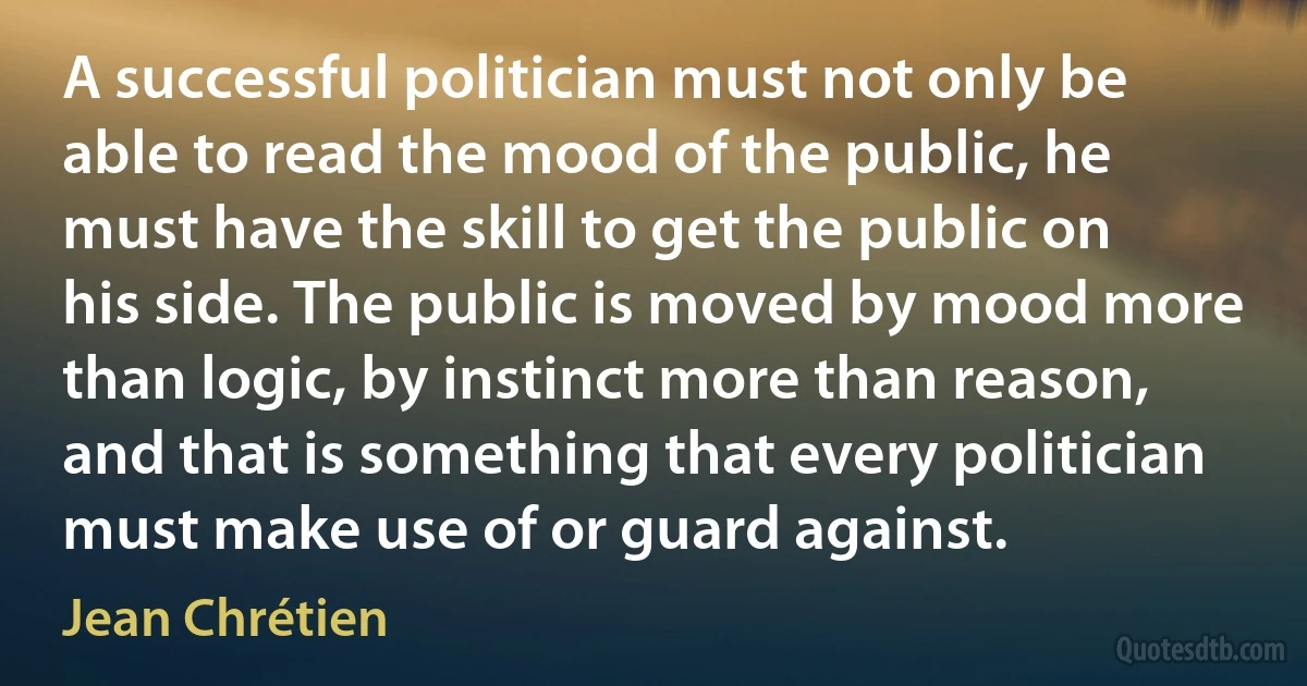 A successful politician must not only be able to read the mood of the public, he must have the skill to get the public on his side. The public is moved by mood more than logic, by instinct more than reason, and that is something that every politician must make use of or guard against. (Jean Chrétien)