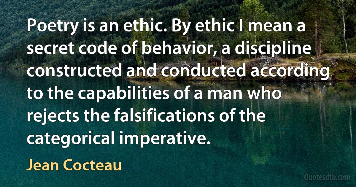 Poetry is an ethic. By ethic I mean a secret code of behavior, a discipline constructed and conducted according to the capabilities of a man who rejects the falsifications of the categorical imperative. (Jean Cocteau)