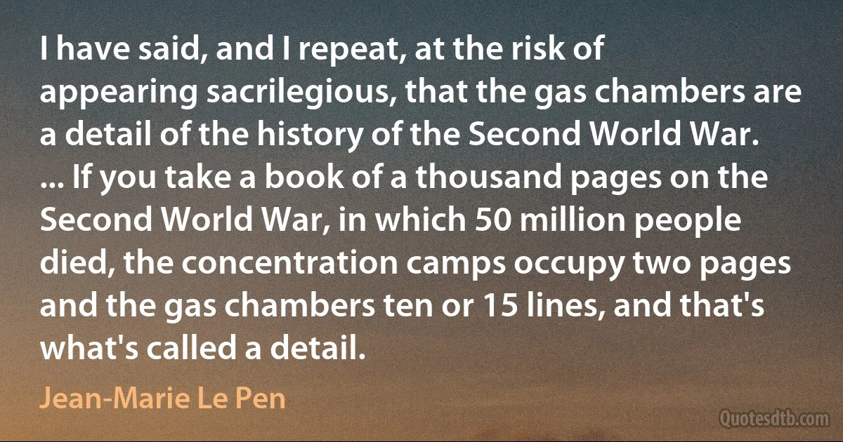 I have said, and I repeat, at the risk of appearing sacrilegious, that the gas chambers are a detail of the history of the Second World War. ... If you take a book of a thousand pages on the Second World War, in which 50 million people died, the concentration camps occupy two pages and the gas chambers ten or 15 lines, and that's what's called a detail. (Jean-Marie Le Pen)